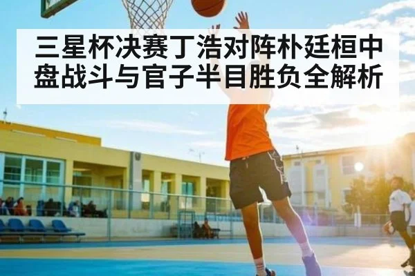 三星杯决赛丁浩对阵朴廷桓中盘战斗与官子半目胜负全解析